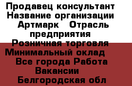 Продавец-консультант › Название организации ­ Артмарк › Отрасль предприятия ­ Розничная торговля › Минимальный оклад ­ 1 - Все города Работа » Вакансии   . Белгородская обл.